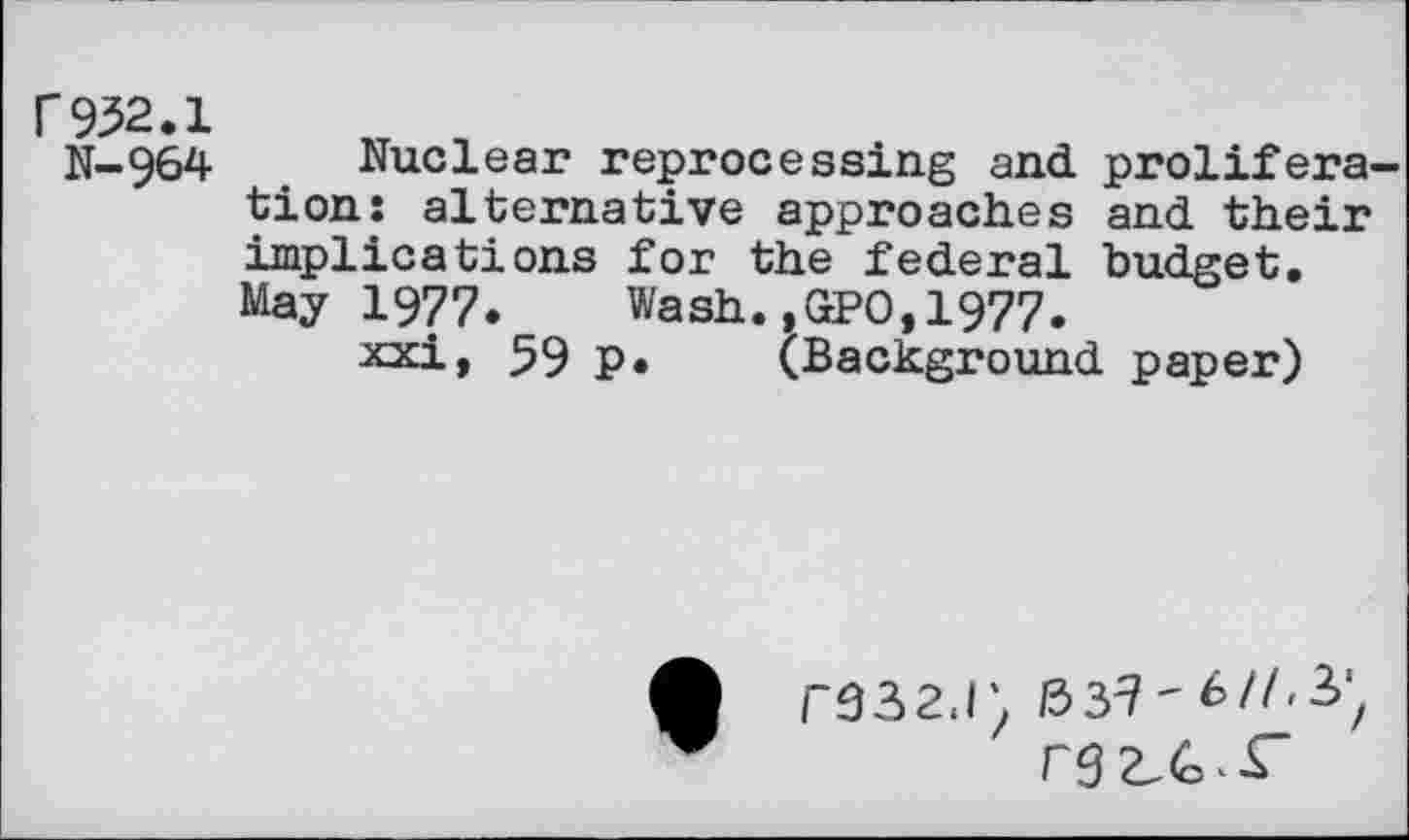 ﻿r 932.1	>T n
N-964	Nuclear reprocessing and prolifera-
tion: alternative approaches and their implications for the federal budget. May 1977. Wash.,GPO,1977.
xxi, 59 P* (Background paper)
F332J) /3 3^'
rg^£~